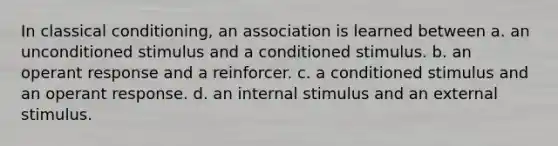 In classical conditioning, an association is learned between a. an unconditioned stimulus and a conditioned stimulus. b. an operant response and a reinforcer. c. a conditioned stimulus and an operant response. d. an internal stimulus and an external stimulus.