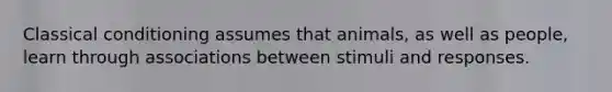 Classical conditioning assumes that animals, as well as people, learn through associations between stimuli and responses.