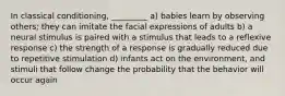 In classical conditioning, _________ a) babies learn by observing others; they can imitate the facial expressions of adults b) a neural stimulus is paired with a stimulus that leads to a reflexive response c) the strength of a response is gradually reduced due to repetitive stimulation d) infants act on the environment, and stimuli that follow change the probability that the behavior will occur again