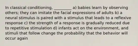 In classical conditioning, _________ a) babies learn by observing others; they can imitate the facial expressions of adults b) a neural stimulus is paired with a stimulus that leads to a reflexive response c) the strength of a response is gradually reduced due to repetitive stimulation d) infants act on the environment, and stimuli that follow change the probability that the behavior will occur again