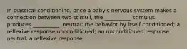 In classical conditioning, once a baby's nervous system makes a connection between two stimuli, the __________ stimulus produces __________. neutral; the behavior by itself conditioned; a reflexive response unconditioned; an unconditioned response neutral; a reflexive response