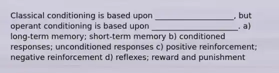 <a href='https://www.questionai.com/knowledge/kI6awfNO2B-classical-conditioning' class='anchor-knowledge'>classical conditioning</a> is based upon ____________________, but <a href='https://www.questionai.com/knowledge/kcaiZj2J12-operant-conditioning' class='anchor-knowledge'>operant conditioning</a> is based upon ______________________. a) long-term memory; short-term memory b) conditioned responses; unconditioned responses c) positive reinforcement; negative reinforcement d) reflexes; reward and punishment