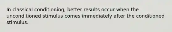 In classical conditioning, better results occur when the unconditioned stimulus comes immediately after the conditioned stimulus.