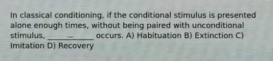 In classical conditioning, if the conditional stimulus is presented alone enough times, without being paired with unconditional stimulus, ____________ occurs. A) Habituation B) Extinction C) Imitation D) Recovery