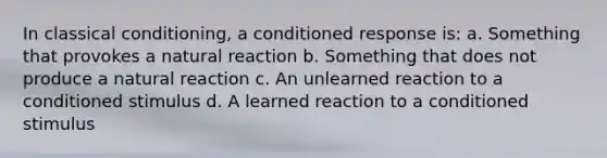 In classical conditioning, a conditioned response is: a. Something that provokes a natural reaction b. Something that does not produce a natural reaction c. An unlearned reaction to a conditioned stimulus d. A learned reaction to a conditioned stimulus