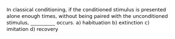 In classical conditioning, if the conditioned stimulus is presented alone enough times, without being paired with the unconditioned stimulus, __________ occurs. a) habituation b) extinction c) imitation d) recovery