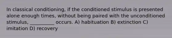 In classical conditioning, if the conditioned stimulus is presented alone enough times, without being paired with the unconditioned stimulus, __________ occurs. A) habituation B) extinction C) imitation D) recovery