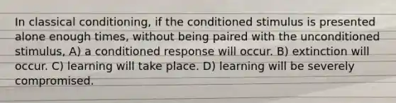 In classical conditioning, if the conditioned stimulus is presented alone enough times, without being paired with the unconditioned stimulus, A) a conditioned response will occur. B) extinction will occur. C) learning will take place. D) learning will be severely compromised.