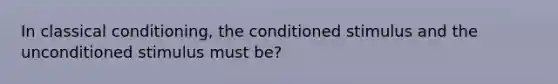 In classical conditioning, the conditioned stimulus and the unconditioned stimulus must be?