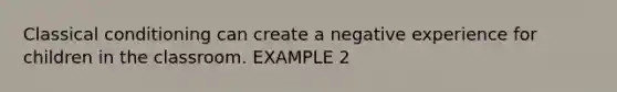 Classical conditioning can create a negative experience for children in the classroom. EXAMPLE 2