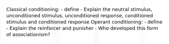 Classical conditioning: - define - Explain the neutral stimulus, unconditioned stimulus, unconditioned response, conditioned stimulus and conditioned response Operant conditioning: - define - Explain the reinforcer and punisher - Who developed this form of associationism?