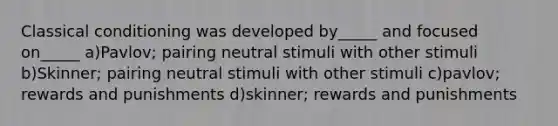 Classical conditioning was developed by_____ and focused on_____ a)Pavlov; pairing neutral stimuli with other stimuli b)Skinner; pairing neutral stimuli with other stimuli c)pavlov; rewards and punishments d)skinner; rewards and punishments