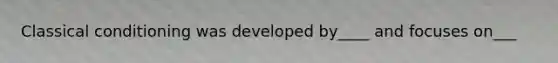 Classical conditioning was developed by____ and focuses on___