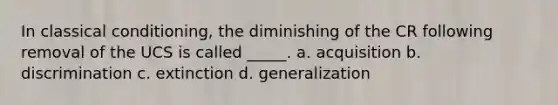 In classical conditioning, the diminishing of the CR following removal of the UCS is called _____. a. acquisition b. discrimination c. extinction d. generalization