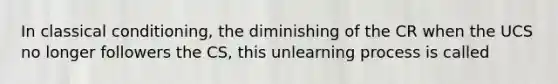 In classical conditioning, the diminishing of the CR when the UCS no longer followers the CS, this unlearning process is called