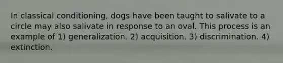 In classical conditioning, dogs have been taught to salivate to a circle may also salivate in response to an oval. This process is an example of 1) generalization. 2) acquisition. 3) discrimination. 4) extinction.