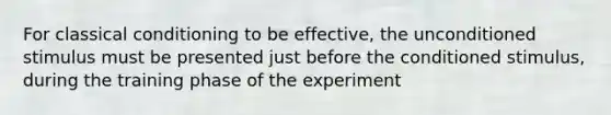 For classical conditioning to be effective, the unconditioned stimulus must be presented just before the conditioned stimulus, during the training phase of the experiment