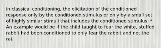 in classical conditioning, the elicitation of the conditioned response only by the conditioned stimulus or only by a small set of highly similar stimuli that includes the conditioned stimulus. * An example would be if the child taught to fear the white, stuffed rabbit had been conditioned to only fear the rabbit and not the rat