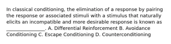 In classical conditioning, the elimination of a response by pairing the response or associated stimuli with a stimulus that naturally elicits an incompatible and more desirable response is known as ________________. A. Differential Reinforcement B. Avoidance Conditioning C. Escape Conditioning D. Counterconditioning