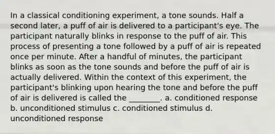 In a classical conditioning experiment, a tone sounds. Half a second later, a puff of air is delivered to a participant's eye. The participant naturally blinks in response to the puff of air. This process of presenting a tone followed by a puff of air is repeated once per minute. After a handful of minutes, the participant blinks as soon as the tone sounds and before the puff of air is actually delivered. Within the context of this experiment, the participant's blinking upon hearing the tone and before the puff of air is delivered is called the ________. a. conditioned response b. unconditioned stimulus c. conditioned stimulus d. unconditioned response