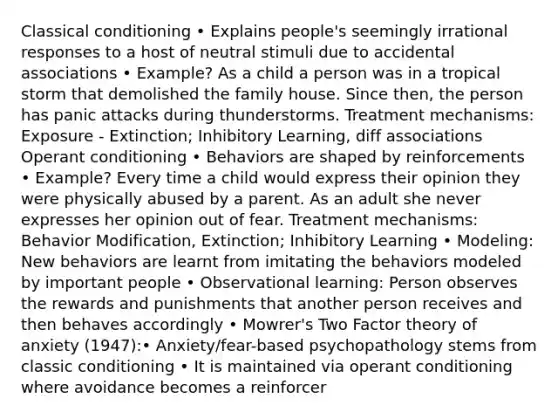 Classical conditioning • Explains people's seemingly irrational responses to a host of neutral stimuli due to accidental associations • Example? As a child a person was in a tropical storm that demolished the family house. Since then, the person has panic attacks during thunderstorms. Treatment mechanisms: Exposure - Extinction; Inhibitory Learning, diff associations Operant conditioning • Behaviors are shaped by reinforcements • Example? Every time a child would express their opinion they were physically abused by a parent. As an adult she never expresses her opinion out of fear. Treatment mechanisms: Behavior Modification, Extinction; Inhibitory Learning • Modeling: New behaviors are learnt from imitating the behaviors modeled by important people • Observational learning: Person observes the rewards and punishments that another person receives and then behaves accordingly • Mowrer's Two Factor theory of anxiety (1947):• Anxiety/fear-based psychopathology stems from classic conditioning • It is maintained via operant conditioning where avoidance becomes a reinforcer