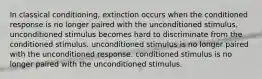 In classical conditioning, extinction occurs when the conditioned response is no longer paired with the unconditioned stimulus. unconditioned stimulus becomes hard to discriminate from the conditioned stimulus. unconditioned stimulus is no longer paired with the unconditioned response. conditioned stimulus is no longer paired with the unconditioned stimulus.