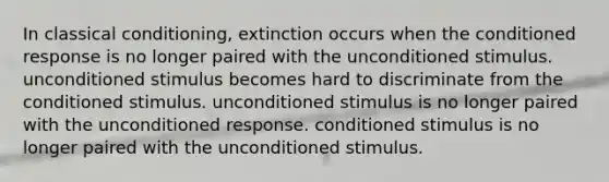 In classical conditioning, extinction occurs when the conditioned response is no longer paired with the unconditioned stimulus. unconditioned stimulus becomes hard to discriminate from the conditioned stimulus. unconditioned stimulus is no longer paired with the unconditioned response. conditioned stimulus is no longer paired with the unconditioned stimulus.