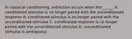 In classical conditioning, extinction occurs when the _____. A. conditioned stimulus is no longer paired with the unconditioned response B. conditioned stimulus is no longer paired with the unconditioned stimulus C. conditioned response is no longer paired with the unconditioned stimulus D. unconditioned stimulus is ambiguous