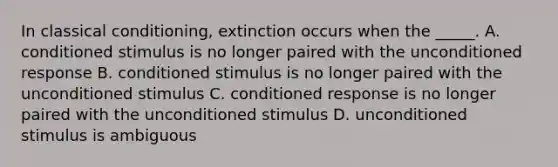 In classical conditioning, extinction occurs when the _____. A. conditioned stimulus is no longer paired with the unconditioned response B. conditioned stimulus is no longer paired with the unconditioned stimulus C. conditioned response is no longer paired with the unconditioned stimulus D. unconditioned stimulus is ambiguous