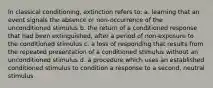 In classical conditioning, extinction refers to: a. learning that an event signals the absence or non-occurrence of the unconditioned stimulus b. the return of a conditioned response that had been extinguished, after a period of non-exposure to the conditioned stimulus c. a loss of responding that results from the repeated presentation of a conditioned stimulus without an unconditioned stimulus d. a procedure which uses an established conditioned stimulus to condition a response to a second, neutral stimulus