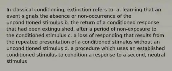 In classical conditioning, extinction refers to: a. learning that an event signals the absence or non-occurrence of the unconditioned stimulus b. the return of a conditioned response that had been extinguished, after a period of non-exposure to the conditioned stimulus c. a loss of responding that results from the repeated presentation of a conditioned stimulus without an unconditioned stimulus d. a procedure which uses an established conditioned stimulus to condition a response to a second, neutral stimulus