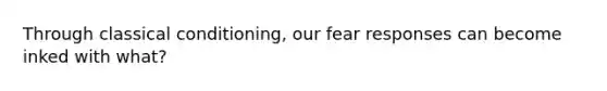 Through classical conditioning, our fear responses can become inked with what?