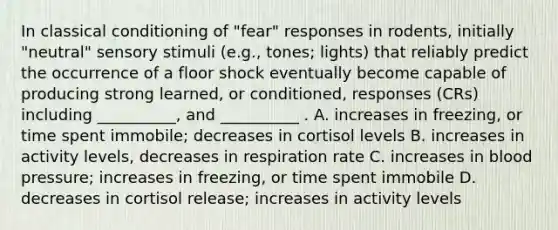 In classical conditioning of "fear" responses in rodents, initially "neutral" sensory stimuli (e.g., tones; lights) that reliably predict the occurrence of a floor shock eventually become capable of producing strong learned, or conditioned, responses (CRs) including __________, and __________ . A. increases in freezing, or time spent immobile; decreases in cortisol levels B. increases in activity levels, decreases in respiration rate C. increases in blood pressure; increases in freezing, or time spent immobile D. decreases in cortisol release; increases in activity levels