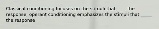Classical conditioning focuses on the stimuli that ____ the response; operant conditioning emphasizes the stimuli that _____ the response