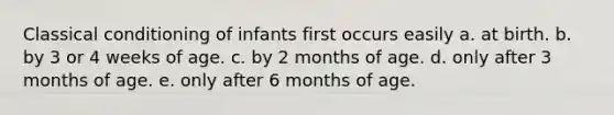 Classical conditioning of infants first occurs easily a. at birth. b. by 3 or 4 weeks of age. c. by 2 months of age. d. only after 3 months of age. e. only after 6 months of age.