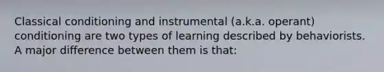 Classical conditioning and instrumental (a.k.a. operant) conditioning are two types of learning described by behaviorists. A major difference between them is that: