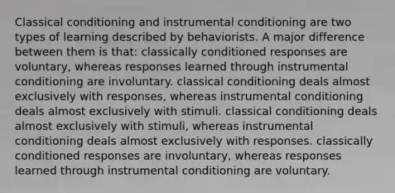 Classical conditioning and instrumental conditioning are two types of learning described by behaviorists. A major difference between them is that: classically conditioned responses are voluntary, whereas responses learned through instrumental conditioning are involuntary. classical conditioning deals almost exclusively with responses, whereas instrumental conditioning deals almost exclusively with stimuli. classical conditioning deals almost exclusively with stimuli, whereas instrumental conditioning deals almost exclusively with responses. classically conditioned responses are involuntary, whereas responses learned through instrumental conditioning are voluntary.