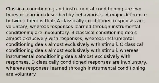 Classical conditioning and instrumental conditioning are two types of learning described by behaviorists. A major difference between them is that: A classically conditioned responses are voluntary, whereas responses learned through instrumental conditioning are involuntary. B classical conditioning deals almost exclusively with responses, whereas instrumental conditioning deals almost exclusively with stimuli. C classical conditioning deals almost exclusively with stimuli, whereas instrumental conditioning deals almost exclusively with responses. D classically conditioned responses are involuntary, whereas responses learned through instrumental conditioning are voluntary.