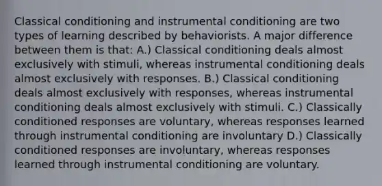 Classical conditioning and instrumental conditioning are two types of learning described by behaviorists. A major difference between them is that: A.) Classical conditioning deals almost exclusively with stimuli, whereas instrumental conditioning deals almost exclusively with responses. B.) Classical conditioning deals almost exclusively with responses, whereas instrumental conditioning deals almost exclusively with stimuli. C.) Classically conditioned responses are voluntary, whereas responses learned through instrumental conditioning are involuntary D.) Classically conditioned responses are involuntary, whereas responses learned through instrumental conditioning are voluntary.