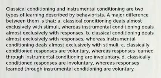 Classical conditioning and instrumental conditioning are two types of learning described by behaviorists. A major difference between them is that: a. classical conditioning deals almost exclusively with stimuli, whereas instrumental conditioning deals almost exclusively with responses. b. classical conditioning deals almost exclusively with responses, whereas instrumental conditioning deals almost exclusively with stimuli. c. classically conditioned responses are voluntary, whereas responses learned through instrumental conditioning are involuntary. d. classically conditioned responses are involuntary, whereas responses learned through instrumental conditioning are voluntary.