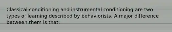 Classical conditioning and instrumental conditioning are two types of learning described by behaviorists. A major difference between them is that: