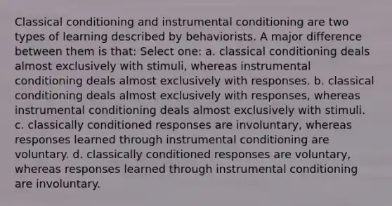 <a href='https://www.questionai.com/knowledge/kI6awfNO2B-classical-conditioning' class='anchor-knowledge'>classical conditioning</a> and instrumental conditioning are two types of learning described by behaviorists. A major difference between them is that: Select one: a. classical conditioning deals almost exclusively with stimuli, whereas instrumental conditioning deals almost exclusively with responses. b. classical conditioning deals almost exclusively with responses, whereas instrumental conditioning deals almost exclusively with stimuli. c. classically conditioned responses are involuntary, whereas responses learned through instrumental conditioning are voluntary. d. classically conditioned responses are voluntary, whereas responses learned through instrumental conditioning are involuntary.