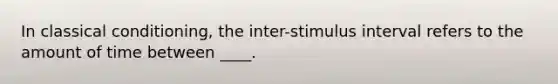 In classical conditioning, the inter-stimulus interval refers to the amount of time between ____.