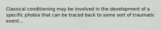 Classical conditioning may be involved in the development of a specific phobia that can be traced back to some sort of traumatic event...