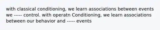 with classical conditioning, we learn associations between events we ----- control. with operatn Conditioning, we learn associations between our behavior and ----- events