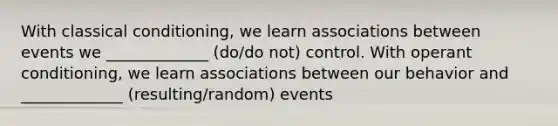 With classical conditioning, we learn associations between events we _____________ (do/do not) control. With operant conditioning, we learn associations between our behavior and _____________ (resulting/random) events