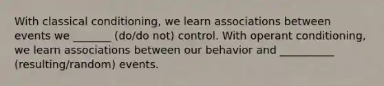 With <a href='https://www.questionai.com/knowledge/kI6awfNO2B-classical-conditioning' class='anchor-knowledge'>classical conditioning</a>, we learn associations between events we _______ (do/do not) control. With <a href='https://www.questionai.com/knowledge/kcaiZj2J12-operant-conditioning' class='anchor-knowledge'>operant conditioning</a>, we learn associations between our behavior and __________ (resulting/random) events.