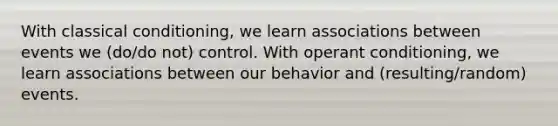 With <a href='https://www.questionai.com/knowledge/kI6awfNO2B-classical-conditioning' class='anchor-knowledge'>classical conditioning</a>, we learn associations between events we (do/do not) control. With <a href='https://www.questionai.com/knowledge/kcaiZj2J12-operant-conditioning' class='anchor-knowledge'>operant conditioning</a>, we learn associations between our behavior and (resulting/random) events.