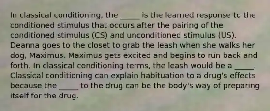 In <a href='https://www.questionai.com/knowledge/kI6awfNO2B-classical-conditioning' class='anchor-knowledge'>classical conditioning</a>, the _____ is the learned response to the conditioned stimulus that occurs after the pairing of the conditioned stimulus (CS) and unconditioned stimulus (US). Deanna goes to the closet to grab the leash when she walks her dog, Maximus. Maximus gets excited and begins to run back and forth. In classical conditioning terms, the leash would be a _____. Classical conditioning can explain habituation to a drug's effects because the _____ to the drug can be the body's way of preparing itself for the drug.