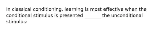 In classical conditioning, learning is most effective when the conditional stimulus is presented _______ the unconditional stimulus: